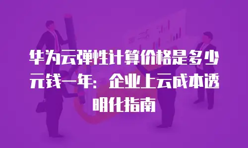 华为云弹性计算价格是多少元钱一年：企业上云成本透明化指南