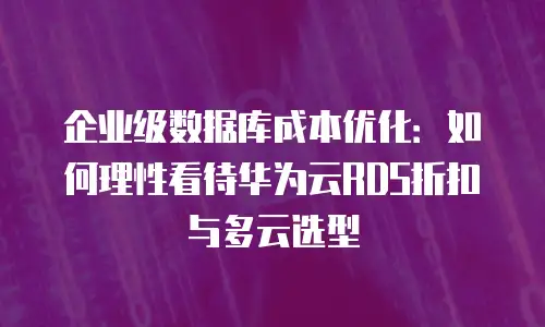 企业级数据库成本优化：如何理性看待华为云RDS折扣与多云选型