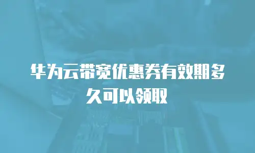 华为云带宽优惠券有效期多久可以领取