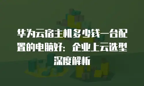 华为云宿主机多少钱一台配置的电脑好：企业上云选型深度解析