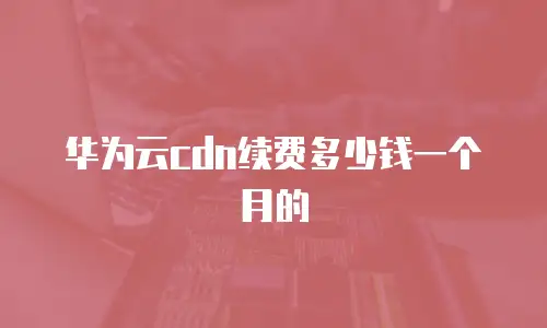 华为云cdn续费多少钱一个月的