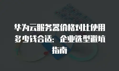 华为云服务器价格对比使用多少钱合适：企业选型避坑指南