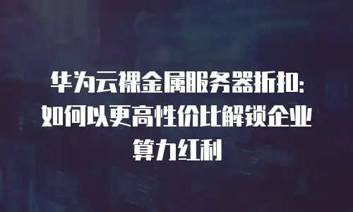 华为云裸金属服务器折扣：如何以更高性价比解锁企业算力红利