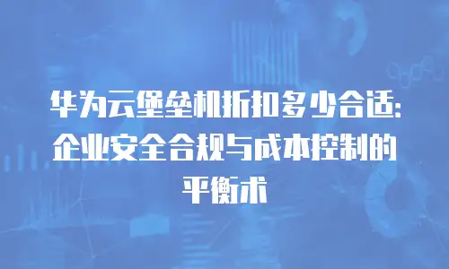 华为云堡垒机折扣多少合适：企业安全合规与成本控制的平衡术