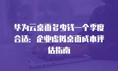 华为云桌面多少钱一个季度合适：企业虚拟桌面成本评估指南