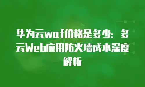华为云waf价格是多少：多云Web应用防火墙成本深度解析