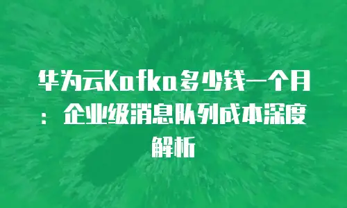 华为云Kafka多少钱一个月：企业级消息队列成本深度解析