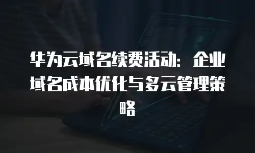 华为云域名续费活动：企业域名成本优化与多云管理策略