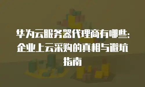 华为云服务器代理商有哪些：企业上云采购的真相与避坑指南