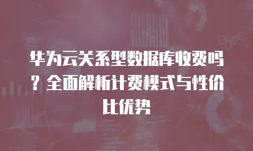 华为云关系型数据库收费吗？全面解析计费模式与性价比优势