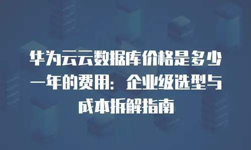华为云云数据库价格是多少一年的费用：企业级选型与成本拆解指南