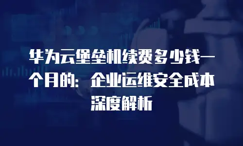 华为云堡垒机续费多少钱一个月的：企业运维安全成本深度解析
