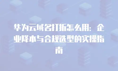 华为云域名打折怎么用：企业降本与合规选型的实操指南