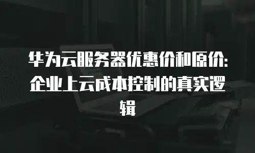 华为云服务器优惠价和原价：企业上云成本控制的真实逻辑