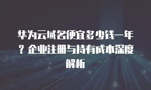 华为云域名便宜多少钱一年？企业注册与持有成本深度解析