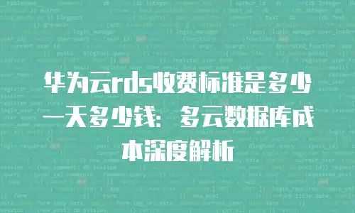 华为云rds收费标准是多少一天多少钱：多云数据库成本深度解析