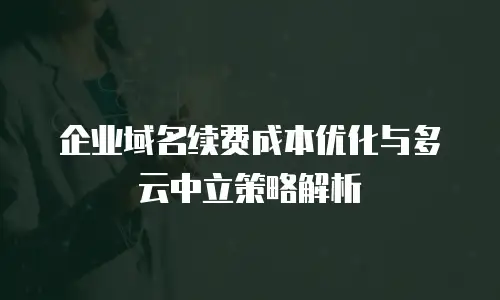 企业域名续费成本优化与多云中立策略解析