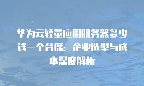 华为云轻量应用服务器多少钱一个台席：企业选型与成本深度解析