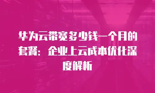 华为云带宽多少钱一个月的套餐：企业上云成本优化深度解析