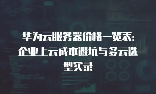 华为云服务器价格一览表：企业上云成本避坑与多云选型实录