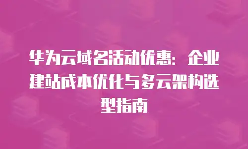 华为云域名活动优惠：企业建站成本优化与多云架构选型指南