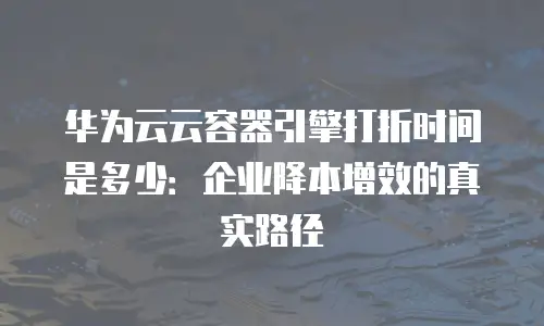 华为云云容器引擎打折时间是多少：企业降本增效的真实路径