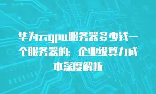 华为云gpu服务器多少钱一个服务器的：企业级算力成本深度解析