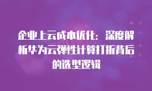 企业上云成本优化：深度解析华为云弹性计算打折背后的选型逻辑