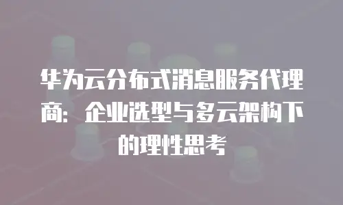 华为云分布式消息服务代理商：企业选型与多云架构下的理性思考