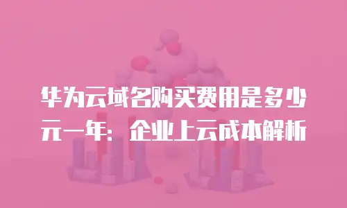 华为云域名购买费用是多少元一年：企业上云成本解析