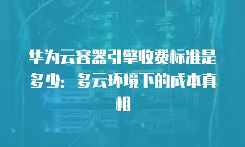 华为云容器引擎收费标准是多少：多云环境下的成本真相
