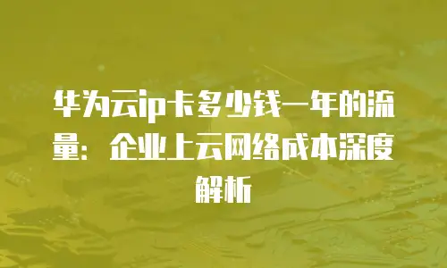 华为云ip卡多少钱一年的流量：企业上云网络成本深度解析