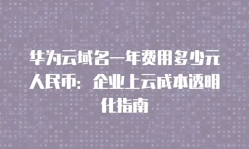 华为云域名一年费用多少元人民币：企业上云成本透明化指南