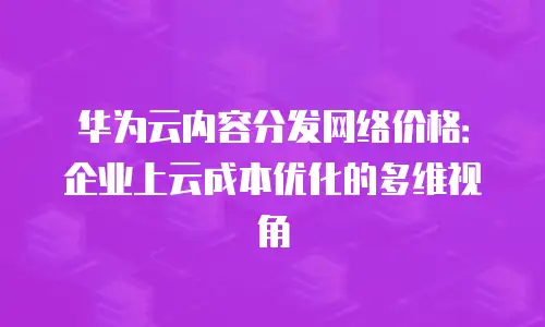 华为云内容分发网络价格：企业上云成本优化的多维视角