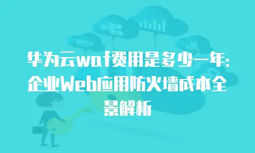 华为云waf费用是多少一年：企业Web应用防火墙成本全景解析