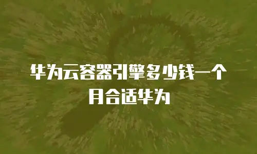 华为云容器引擎多少钱一个月合适华为