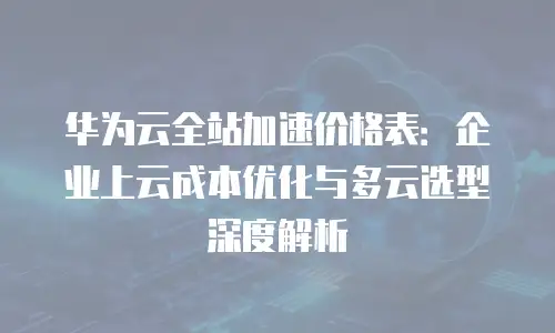 华为云全站加速价格表：企业上云成本优化与多云选型深度解析