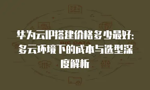 华为云IP搭建价格多少最好：多云环境下的成本与选型深度解析