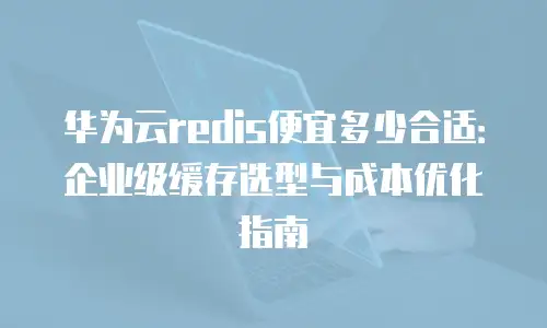 华为云redis便宜多少合适：企业级缓存选型与成本优化指南