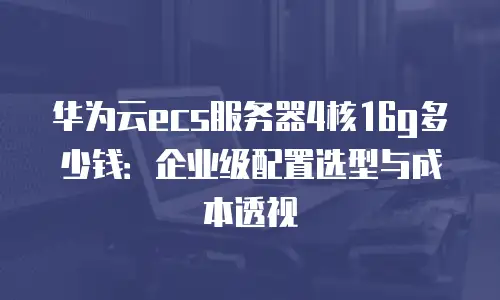 华为云ecs服务器4核16g多少钱：企业级配置选型与成本透视