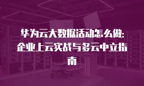 华为云大数据活动怎么做：企业上云实战与多云中立指南