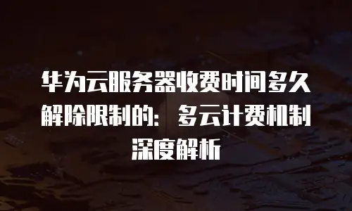 华为云服务器收费时间多久解除限制的：多云计费机制深度解析