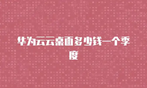 华为云云桌面多少钱一个季度