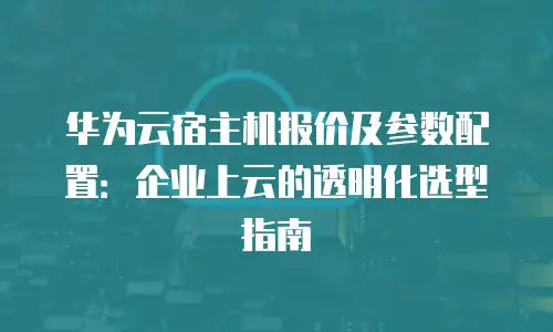 华为云宿主机报价及参数配置：企业上云的透明化选型指南