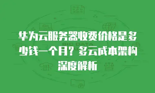 华为云服务器收费价格是多少钱一个月？多云成本架构深度解析