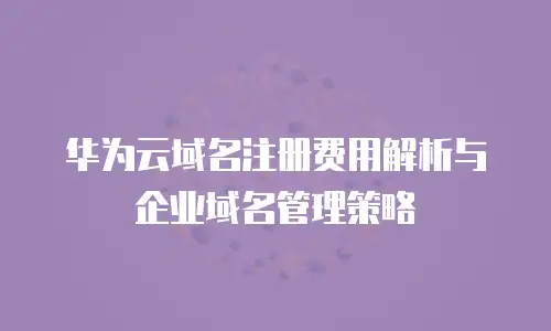 华为云域名注册费用解析与企业域名管理策略