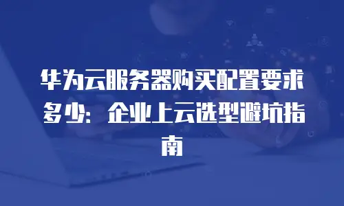华为云服务器购买配置要求多少：企业上云选型避坑指南