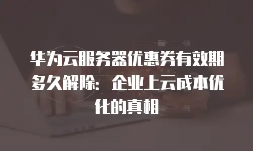 华为云服务器优惠券有效期多久解除：企业上云成本优化的真相