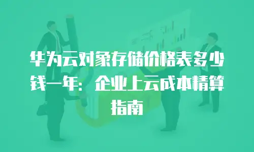 华为云对象存储价格表多少钱一年：企业上云成本精算指南