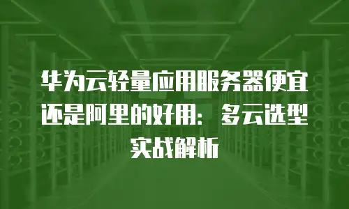 华为云轻量应用服务器便宜还是阿里的好用：多云选型实战解析